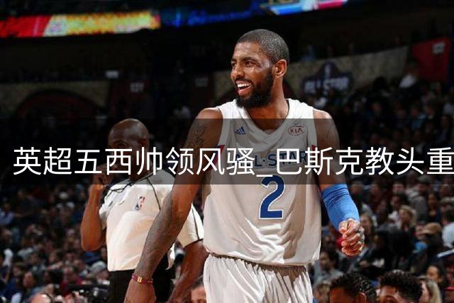 英超五西帅领风骚 巴斯克教头重塑联赛格局