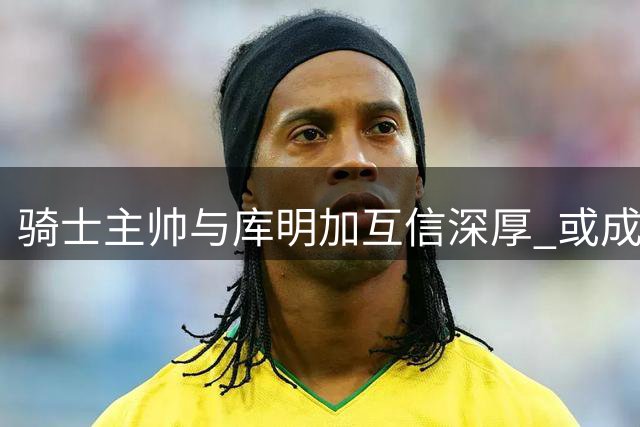 骑士主帅与库明加互信深厚 或成引援关键优势？